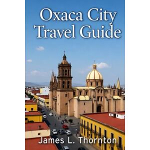 Thornton, James L Oxaca Travel Guide: A Journey to Mexico’s Cultural Heart. Discover the Vibrant Soul of a Timeless City Thornton, James L Oxaca Travel Guide: A Journey to Mexico’s Cultural Heart. Discover the Vibrant Soul of a Timeless City