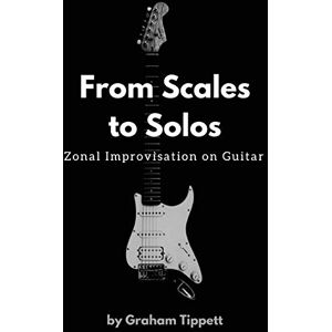 Tippett, Graham From Scales to Solos: Zonal Improvisation on Guitar Tippett, Graham From Scales to Solos: Zonal Improvisation on Guitar