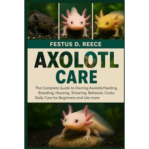 D. REECE, FESTUS AXOLOTL CARE: The Complete Guide to Owning Axolotls-Feeding, Breeding, Housing, Shearing, Behavior, Lifespan, Costs, Daily Care for Beginners and lots more D. REECE, FESTUS AXOLOTL CARE: The Complete Guide to Owning Axolotls-Feeding, Breeding, Housing, Shearing, Behavior, Lifespan, Costs, Daily Care for Beginners and lots more