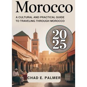 PALMER, CHAD E. MOROCCO TRAVEL GUIDE 2025: A CULTURAL AND PRACTICAL GUIDE TO TRAVELING THROUGH MOROCCO PALMER, CHAD E. MOROCCO TRAVEL GUIDE 2025: A CULTURAL AND PRACTICAL GUIDE TO TRAVELING THROUGH MOROCCO