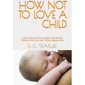 TREASURE, S. G. HOW NOT TO LOVE A CHILD: 5 Love Gestures Parents Exhibit Towards their Children which Turn their Children against them (S. G TREASURE'S PARENTING BOOKSTORE) TREASURE, S. G. HOW NOT TO LOVE A CHILD: 5 Love Gestures Parents Exhibit Towards their Children which Turn their Children against them (S. G TREASURE'S PARENTING BOOKSTORE)