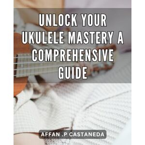 P Castaneda, Affan . Unlock Your Ukulele Mastery: A Comprehensive Guide: Master the Ukulele: The Ultimate Step-by-Step Guide to Unlock Your Full Potential P Castaneda, Affan . Unlock Your Ukulele Mastery: A Comprehensive Guide: Master the Ukulele: The Ultimate Step-by-Step Guide to Unlock Your Full Potential