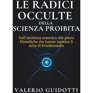 Guidotti, Valerio Le radici occulte della scienza proibita: Dall’alchimia ermetica alle paure filosofiche che hanno ispirato il mito di Frankenstein Guidotti, Valerio Le radici occulte della scienza proibita: Dall’alchimia ermetica alle paure filosofiche che hanno ispirato il mito di Frankenstein