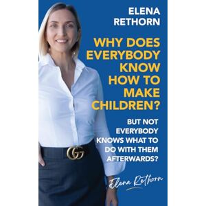 Elena Rethorn Why Does Everybody Know How To Make Children?: But Not Everybody Knows What To Do With Them Afterwards? Elena Rethorn Why Does Everybody Know How To Make Children?: But Not Everybody Knows What To Do With Them Afterwards?
