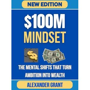 Grant, Alexander $100M MINDSET: The Mental Shifts That Turn Ambition Into Wealth Grant, Alexander $100M MINDSET: The Mental Shifts That Turn Ambition Into Wealth