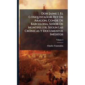 Don Jaime I, El Conquistador, Rey De Aragon, Conde De Barcelona, Señor De Montpeller, Segun Las CrÃ3nicas Y Documentos InÃ(c)ditos Don Jaime I, El Conquistador, Rey De Aragon, Conde De Barcelona, Señor De Montpeller, Segun Las CrÃ3nicas Y Documentos InÃ(c)ditos