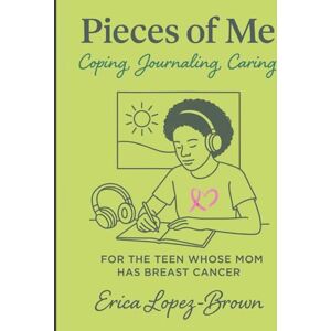 Lopez-Brown, Erica Pieces of Me: Coping, Journaling, & Caring FOR THE TEEN WHOSE MOM HAS BREAST CANCER Lopez-Brown, Erica Pieces of Me: Coping, Journaling, & Caring FOR THE TEEN WHOSE MOM HAS BREAST CANCER