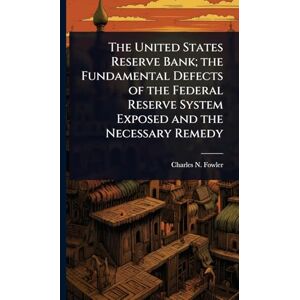 Fowler, Charles N 1852-1932 The United States Reserve Bank; the Fundamental Defects of the Federal Reserve System Exposed and the Necessary Remedy Fowler, Charles N 1852-1932 The United States Reserve Bank; the Fundamental Defects of the Federal Reserve System Exposed and the Necessary Remedy