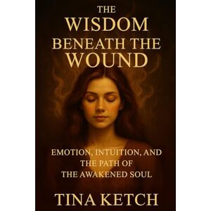Ketch, Tina Wisdom Beneath the Wound: Emotion, Intuition, and the Path of the Awakened Soul Ketch, Tina Wisdom Beneath the Wound: Emotion, Intuition, and the Path of the Awakened Soul