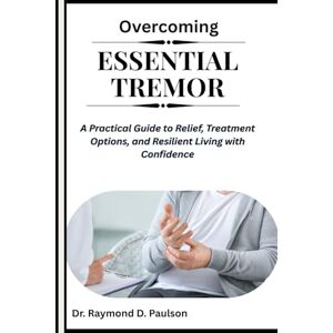 D. Paulson, Dr. Raymond OVERCOMING ESSENTIAL TREMOR: A Practical Guide to Relief, Treatment Options, and Resilient Living with Confidence D. Paulson, Dr. Raymond OVERCOMING ESSENTIAL TREMOR: A Practical Guide to Relief, Treatment Options, and Resilient Living with Confidence