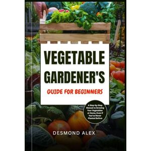 Alex, Desmond VEGETABLE GARDENER'S GUIDE FOR BEGINNERS: A Step-by-Step Manual to Growing Your Vegetables at Home, Even If You’ve Never Planted Before Alex, Desmond VEGETABLE GARDENER'S GUIDE FOR BEGINNERS: A Step-by-Step Manual to Growing Your Vegetables at Home, Even If You’ve Never Planted Before