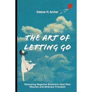 Archer, Selene H. The Art of Letting Go: Releasing Negative Emotions Heal Past Wounds and Embrace Freedom Archer, Selene H. The Art of Letting Go: Releasing Negative Emotions Heal Past Wounds and Embrace Freedom