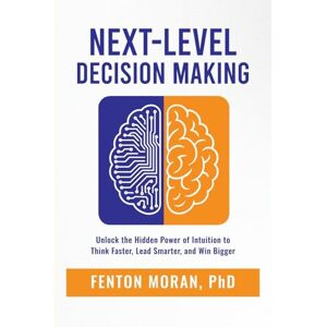 Moran PhD, Fenton Next-Level Decision Making: Unlock the Hidden Power of Intuition to Think Faster, Lead Smarter, and Win Bigger Moran PhD, Fenton Next-Level Decision Making: Unlock the Hidden Power of Intuition to Think Faster, Lead Smarter, and Win Bigger