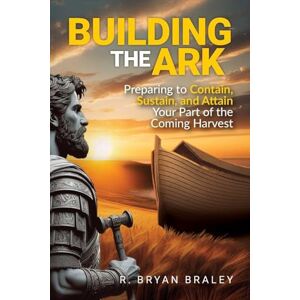 Braley, R Bryan Building the Ark: Preparing to Contain, Sustain, and Attain Your Part of the Coming Harvest Braley, R Bryan Building the Ark: Preparing to Contain, Sustain, and Attain Your Part of the Coming Harvest