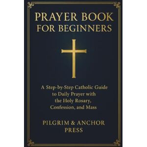 Press, Pilgrim And Anchor Prayer Book for Beginners: A Step-by-Step Catholic Guide to Daily Prayer with the Holy Rosary, Confession, and Mass Press, Pilgrim And Anchor Prayer Book for Beginners: A Step-by-Step Catholic Guide to Daily Prayer with the Holy Rosary, Confession, and Mass