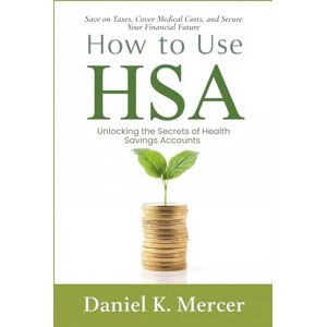 Mercer, Daniel K. How to Use HSA: Unlocking the Secrets of Health Savings Accounts: Save on Taxes, Cover Medical Costs, and Secure Your Financial Future Mercer, Daniel K. How to Use HSA: Unlocking the Secrets of Health Savings Accounts: Save on Taxes, Cover Medical Costs, and Secure Your Financial Future