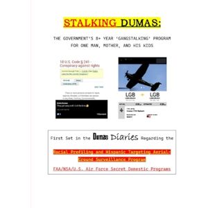 Dumas, Luke E STALKING DUMAS: THE GOVERNMENT’S 8+ YEAR ‘GANGSTALKING’ PROGRAM FOR ONE MAN, MOTHER, AND HIS KIDS: 1 (Racial Profiling and Hispanic Targeting Aerial-Ground Surveillance Program) Dumas, Luke E STALKING DUMAS: THE GOVERNMENT’S 8+ YEAR ‘GANGSTALKING’ PROGRAM FOR ONE MAN, MOTHER, AND HIS KIDS: 1 (Racial Profiling and Hispanic Targeting Aerial-Ground Surveillance Program)