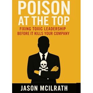 McIlrath, Jason Poison at the Top: Fixing Toxic Leadership Before It Kills Your Company McIlrath, Jason Poison at the Top: Fixing Toxic Leadership Before It Kills Your Company