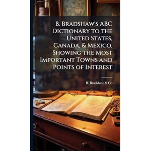 B. Bradshaw's ABC Dictionary to the United States, Canada, & Mexico, Showing the Most Important Towns and Points of Interest B. Bradshaw's ABC Dictionary to the United States, Canada, & Mexico, Showing the Most Important Towns and Points of Interest