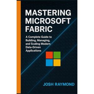 RAYMOND, JOSH MASTERING MICROSOFT FABRIC: A Complete Guide to Building, Managing, and Scaling Modern Data-Driven Applications RAYMOND, JOSH MASTERING MICROSOFT FABRIC: A Complete Guide to Building, Managing, and Scaling Modern Data-Driven Applications