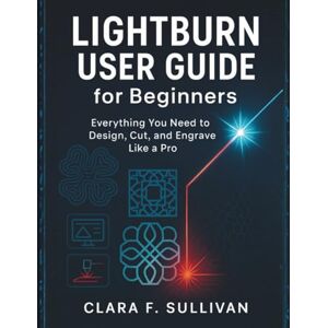 Sullivan, Clara F. LIGHTBURN USER GUIDE for Beginners: Everything You Need to Design, Cut, and Engrave Like a Pro Sullivan, Clara F. LIGHTBURN USER GUIDE for Beginners: Everything You Need to Design, Cut, and Engrave Like a Pro