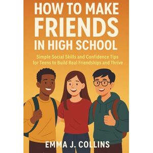 Emma J. Collins How to Make Friends in High School: Simple Social Skills and Confidence Tips for Teens to Build Real Friendships and Thrive Emma J. Collins How to Make Friends in High School: Simple Social Skills and Confidence Tips for Teens to Build Real Friendships and Thrive