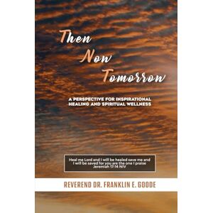 E. Goode, Reverend Dr. Franklin Then Now Tomorrow: A PERSPECTIVE FOR INSPIRATIONAL HEALING AND SPIRITUAL WELLNESS E. Goode, Reverend Dr. Franklin Then Now Tomorrow: A PERSPECTIVE FOR INSPIRATIONAL HEALING AND SPIRITUAL WELLNESS