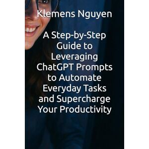 Nguyen, Klemens A Step-by-Step Guide to Leveraging ChatGPT Prompts to Automate Everyday Tasks and Supercharge Your Productivity (The AI in Everyday Life) Nguyen, Klemens A Step-by-Step Guide to Leveraging ChatGPT Prompts to Automate Everyday Tasks and Supercharge Your Productivity (The AI in Everyday Life)