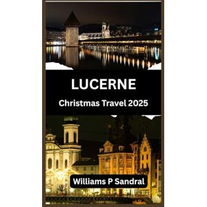 Sandral, Williams LUCERNE CHRISTMAS TRAVEL GUIDE 2025: A Complete Guide to Winter Magic, Markets, and Mountain Adventures Sandral, Williams LUCERNE CHRISTMAS TRAVEL GUIDE 2025: A Complete Guide to Winter Magic, Markets, and Mountain Adventures