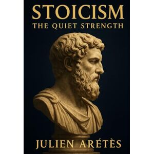 Arétès, Julien Stoicism : The Quiet Strength: How ancient philosophy can help you stay strong in the face of modern storms Arétès, Julien Stoicism : The Quiet Strength: How ancient philosophy can help you stay strong in the face of modern storms