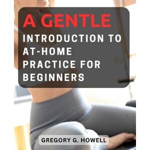 Howell, Gregory G. A Gentle Introduction to At-Home Practice for Beginners: Discover the Power of Pilates with Easy-to-Follow Exercises and Tips for Effective Home Workout Howell, Gregory G. A Gentle Introduction to At-Home Practice for Beginners: Discover the Power of Pilates with Easy-to-Follow Exercises and Tips for Effective Home Workout