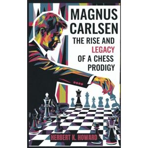 K. Howard, Herbert MAGNUS CARLSEN: The Rise and Legacy of a Chess Prodigy K. Howard, Herbert MAGNUS CARLSEN: The Rise and Legacy of a Chess Prodigy