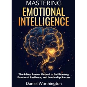 Worthington, Daniel Mastering Emotional Intelligence: The 4-Step Proven Method to Self-Mastery, Emotional Resilience, and Leadership Success Worthington, Daniel Mastering Emotional Intelligence: The 4-Step Proven Method to Self-Mastery, Emotional Resilience, and Leadership Success