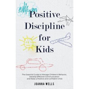 Wells, Joanna Positive Discipline for Kids: The Essential Guide to Manage Children's Behavior, Develop Effective Communication and Raise a Positive and Confident Child Wells, Joanna Positive Discipline for Kids: The Essential Guide to Manage Children's Behavior, Develop Effective Communication and Raise a Positive and Confident Child