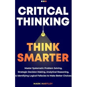 Hartley, Mark Critical Thinking Think Smarter: Master Systematic Problem Solving, Strategic Decision Making, Analytical Reasoning, and Identifying Logical Fallacies to Make Better Choices Hartley, Mark Critical Thinking Think Smarter: Master Systematic Problem Solving, Strategic Decision Making, Analytical Reasoning, and Identifying Logical Fallacies to Make Better Choices