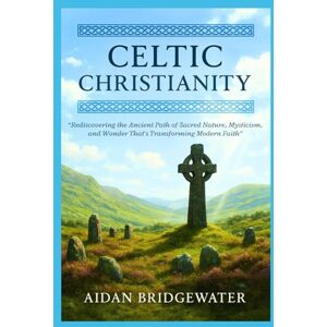 Bridgewater, Aidan CELTIC CHRISTIANITY: The Ultimate Guide to Rediscovering the Ancient Path of Sacred Nature, Mysticism, and Wonder That's Transforming Modern Faith Bridgewater, Aidan CELTIC CHRISTIANITY: The Ultimate Guide to Rediscovering the Ancient Path of Sacred Nature, Mysticism, and Wonder That's Transforming Modern Faith