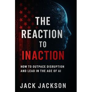 Jackson The Reaction to Inaction How to Outpace Disruption and Lead in the Age of AI Jackson The Reaction to Inaction How to Outpace Disruption and Lead in the Age of AI