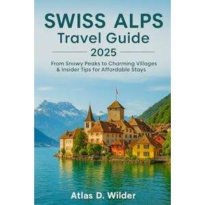 Wilder, Atlas D. Swiss Alps TRAVEL GUIDE 2025: From Snowy Peaks to Charming Villages & Insider Tips for Affordable Stays Wilder, Atlas D. Swiss Alps TRAVEL GUIDE 2025: From Snowy Peaks to Charming Villages & Insider Tips for Affordable Stays