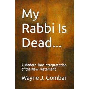 Gombar, Wayne Joseph My Rabbi Is Dead...: A Modern-Day Interpretation of the New Testament Gombar, Wayne Joseph My Rabbi Is Dead...: A Modern-Day Interpretation of the New Testament
