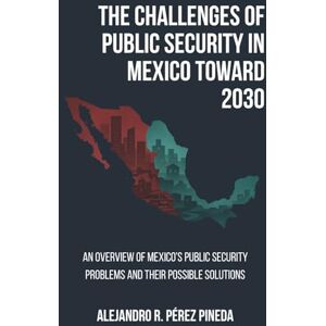 Perez Pineda, Alejandro Roberto The Challenges of Public Security in Mexico Toward 2030: An Overview of Mexico’s Public Security Problems and Their Possible Solutions Perez Pineda, Alejandro Roberto The Challenges of Public Security in Mexico Toward 2030: An Overview of Mexico’s Public Security Problems and Their Possible Solutions