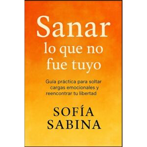 SABINA, SOFÍA SANAR LO QUE NO FUE TUYO: Guía práctica para soltar cargas emocionales y reencontrar tu libertad SABINA, SOFÍA SANAR LO QUE NO FUE TUYO: Guía práctica para soltar cargas emocionales y reencontrar tu libertad