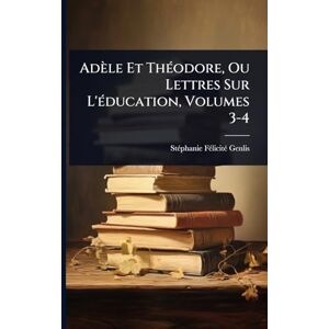 Adèle Et ThÃ(c)odore, Ou Lettres Sur L'Ã(c)ducation, Volumes 3-4 Adèle Et ThÃ(c)odore, Ou Lettres Sur L'Ã(c)ducation, Volumes 3-4