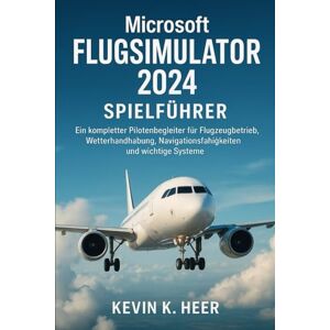 HEER, KEVIN k MICROSOFT FLUGSIMULATOR 2024 SPIELFÜHRER: Ein kompletter Pilotenbegleiter für Flugzeugbetrieb, Wetterhandhabung, Navigationsfähigkeiten und wichtige Systeme HEER, KEVIN k MICROSOFT FLUGSIMULATOR 2024 SPIELFÜHRER: Ein kompletter Pilotenbegleiter für Flugzeugbetrieb, Wetterhandhabung, Navigationsfähigkeiten und wichtige Systeme