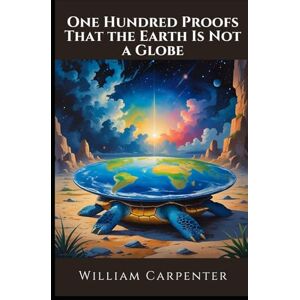 Carpenter, William One Hundred Proofs That the Earth Is Not a Globe: The Original Flat Earth Manifesto; Unabridged Edition Carpenter, William One Hundred Proofs That the Earth Is Not a Globe: The Original Flat Earth Manifesto; Unabridged Edition