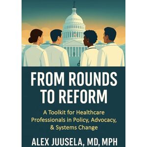 Juusela, Alex From Rounds to Reform: A Toolkit for Healthcare Professionals in Policy, Advocacy & Systems Change Juusela, Alex From Rounds to Reform: A Toolkit for Healthcare Professionals in Policy, Advocacy & Systems Change