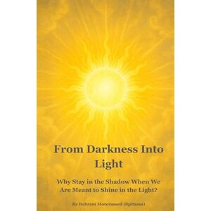 MOTERASSED (SPITAMA), BAHRAM From Darkness Into Light: Why Stay in the Shadow When We Are Meant to Shine in the Light? MOTERASSED (SPITAMA), BAHRAM From Darkness Into Light: Why Stay in the Shadow When We Are Meant to Shine in the Light?