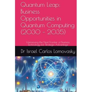 Lomovasky, Dr Israel Carlos Quantum Leap: Business Opportunities in Quantum Computing (2030 – 2035): Harnessing the Next Frontier of Business Technology for Strategic Advantage ... Series: Navigating the Innovations of 2035) Lomovasky, Dr Israel Carlos Quantum Leap: Business Opportunities in Quantum Computing (2030 – 2035): Harnessing the Next Frontier of Business Technology for Strategic Advantage ... Series: Navigating the Innovations of 2035)