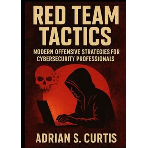 S Curtis, Adrian Red Team Tactics: Modern Offensive Strategies for Cybersecurity Professionals: Master the tools, techniques, and mindset of real-world adversaries S Curtis, Adrian Red Team Tactics: Modern Offensive Strategies for Cybersecurity Professionals: Master the tools, techniques, and mindset of real-world adversaries