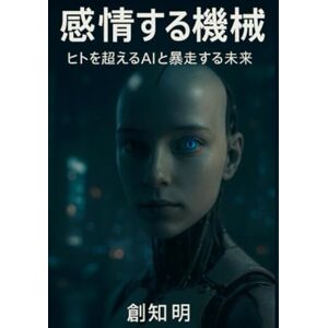 創知 明 感情する機械: ヒトを超えるAIと暴走する未来 創知 明 感情する機械: ヒトを超えるAIと暴走する未来