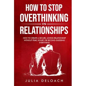 Deloach, Julia How to Stop Overthinking in Relationships: How to Create a Secure, Loving Relationship without Fear, Doubt, or Second-Guessing Everything (The Path to Inner Peace) Deloach, Julia How to Stop Overthinking in Relationships: How to Create a Secure, Loving Relationship without Fear, Doubt, or Second-Guessing Everything (The Path to Inner Peace)